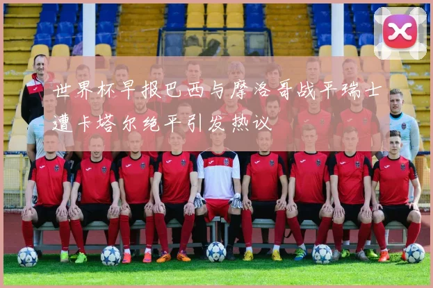 世界杯早报巴西与摩洛哥战平瑞士遭卡塔尔绝平引发热议