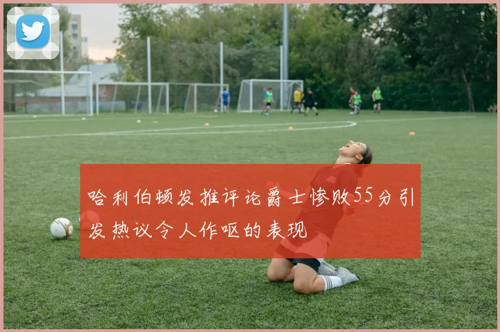 哈利伯顿发推评论爵士惨败55分引发热议令人作呕的表现