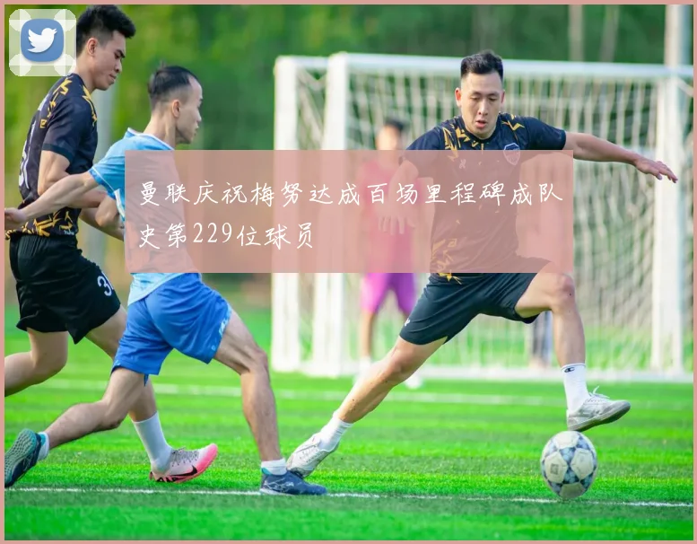 曼联庆祝梅努达成百场里程碑成队史第229位球员