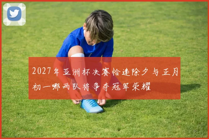2027年亚洲杯决赛恰逢除夕与正月初一哪两队将争夺冠军荣耀