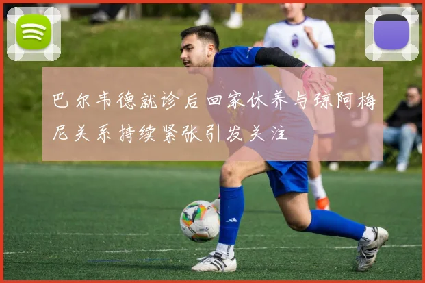 巴尔韦德就诊后回家休养与琼阿梅尼关系持续紧张引发关注
