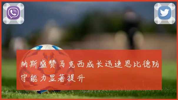 纳斯盛赞马克西成长迅速恩比德防守能力显著提升