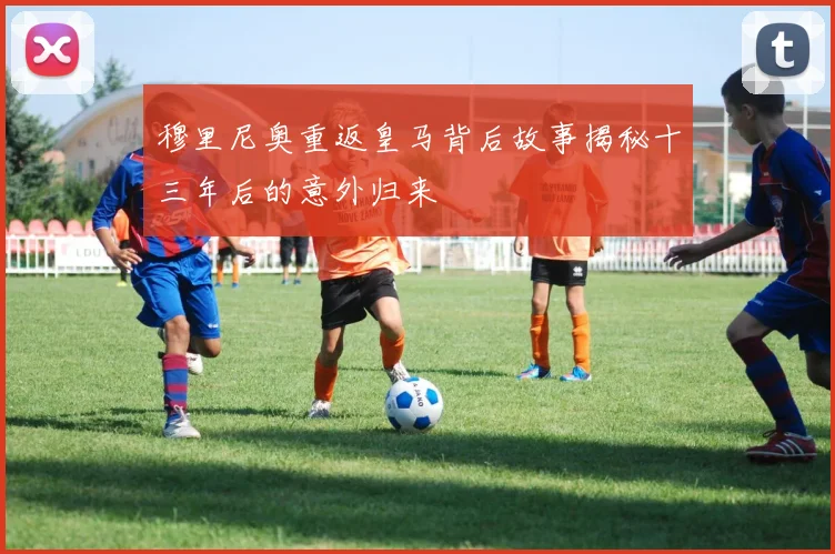 穆里尼奥重返皇马背后故事揭秘十三年后的意外归来