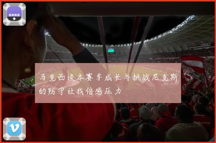 马克西谈本赛季成长与挑战尼克斯的防守让我倍感压力