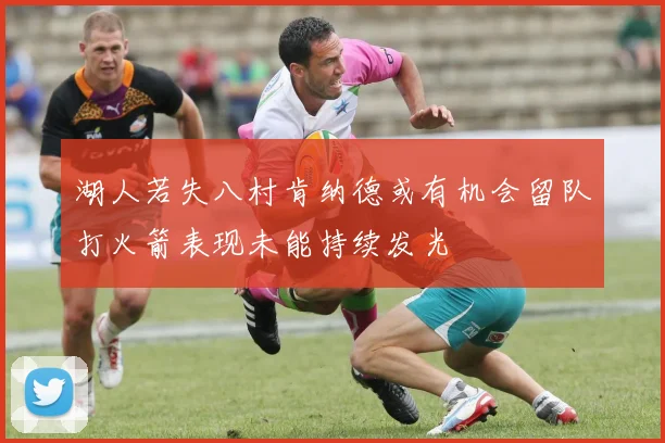 湖人若失八村肯纳德或有机会留队打火箭表现未能持续发光