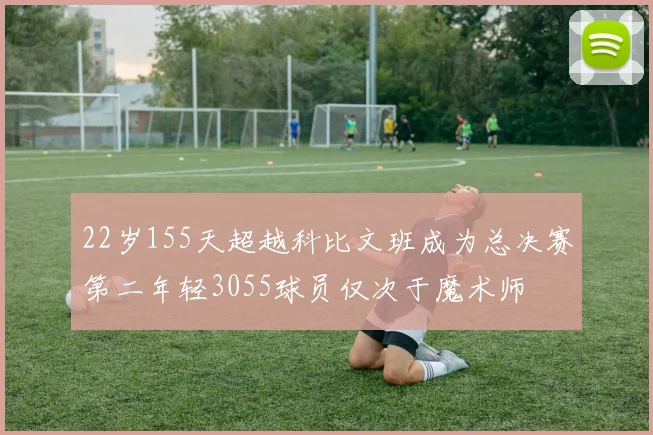 22岁155天超越科比文班成为总决赛第二年轻3055球员仅次于魔术师