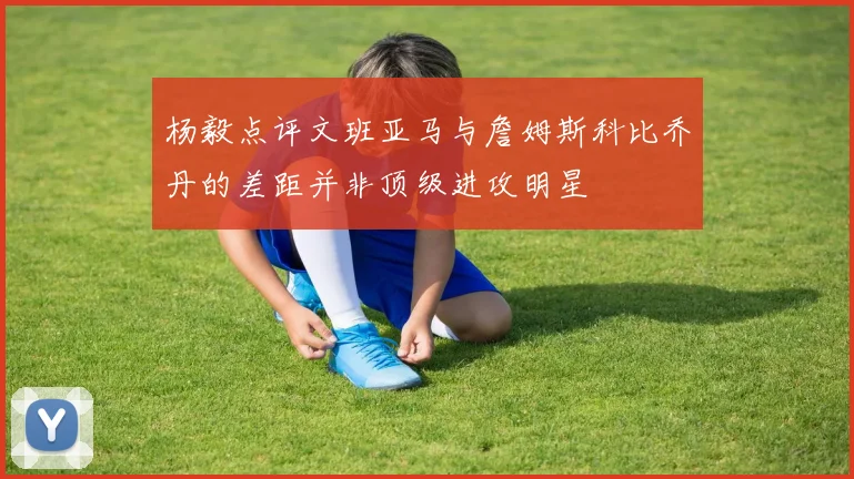 杨毅点评文班亚马与詹姆斯科比乔丹的差距并非顶级进攻明星