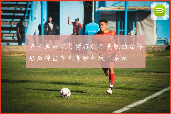 卢卡库回忆与博格巴在曼联的合作经历称当年太年轻导致不成功