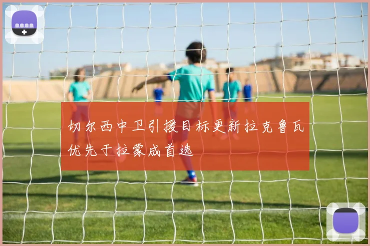 切尔西中卫引援目标更新拉克鲁瓦优先于拉蒙成首选