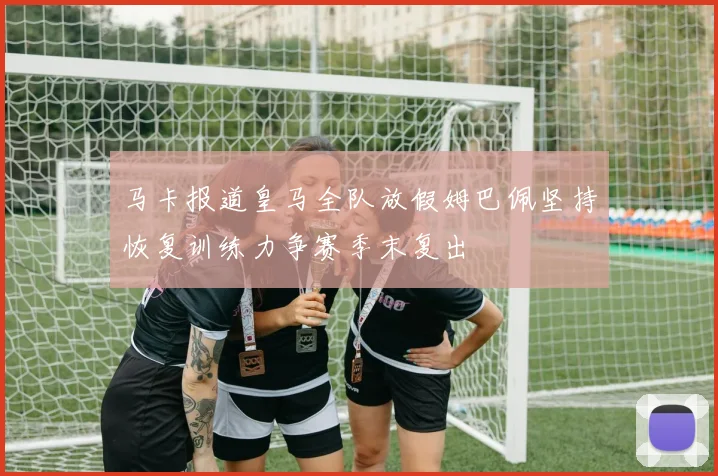 马卡报道皇马全队放假姆巴佩坚持恢复训练力争赛季末复出