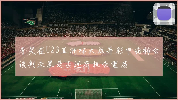李昊在U23亚洲杯大放异彩申花转会谈判未果是否还有机会重启