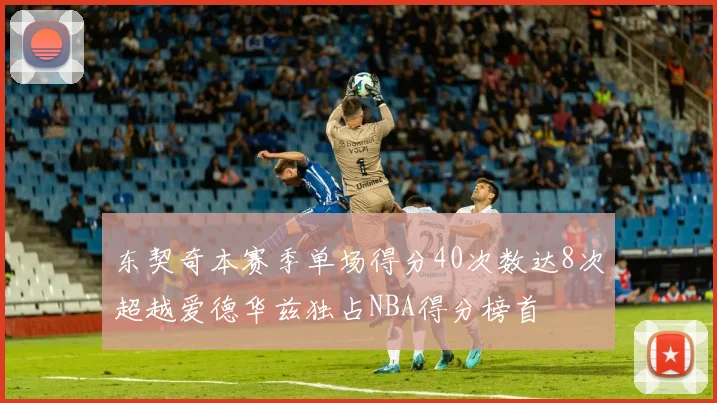 东契奇本赛季单场得分40次数达8次超越爱德华兹独占NBA得分榜首