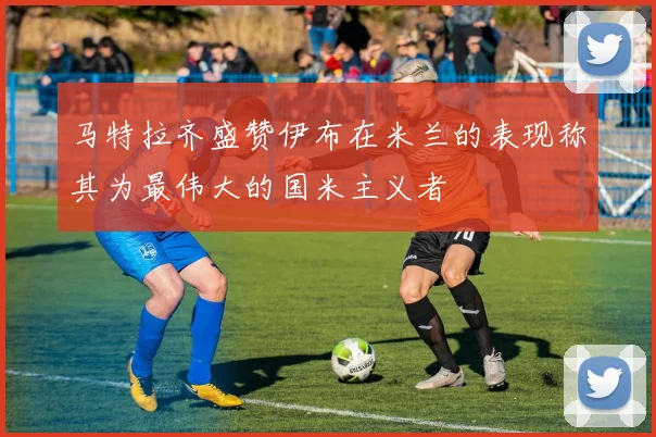 马特拉齐盛赞伊布在米兰的表现称其为最伟大的国米主义者