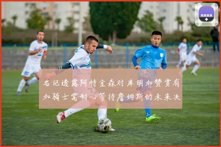 名记透露阿特金森对库明加赞赏有加骑士需耐心等待詹姆斯的未来决定